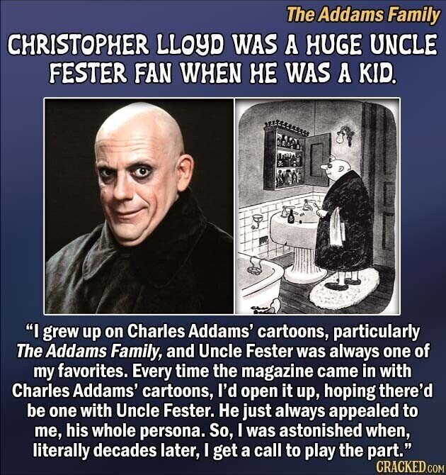 The Addams Family CHRISTOPHER LLOYD WAS A HUGE UNCLE FESTER FAN WHEN НЕ WAS A KID. I grew up on Charles Addams' cartoons, particularly The Addams Family, and Uncle Fester was always one of my favorites. Every time the magazine came in with Charles Addams' cartoons, I'd open it up, hoping there'd be one with Uncle Fester. Не just always appealed to me, his whole persona. So, I was astonished when, literally decades later, I get a call to play the part. CRACKED.COM