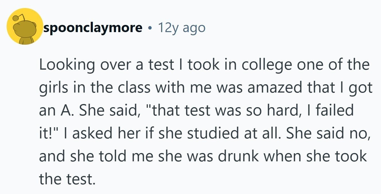 spoonclaymore 12y ago Looking over a test | took in college one of the girls in the class with me was amazed that I got an A. She said, that test was so hard, I failed it! I asked her if she studied at all. She said no, and she told me she was drunk when she took the test. 