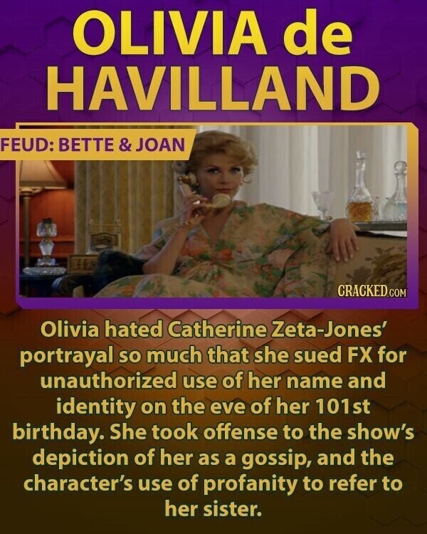 OLIVIA de HAVILLAND FEUD: BETTE & JOAN CRACKED.COM Olivia hated Catherine Zeta-Jones' portrayal so much that she sued FX for unauthorized use of her name and identity on the eve of her 101st birthday. She took offense to the show's depiction of her as a gossip, and the character's use of profanity to refer to her sister.