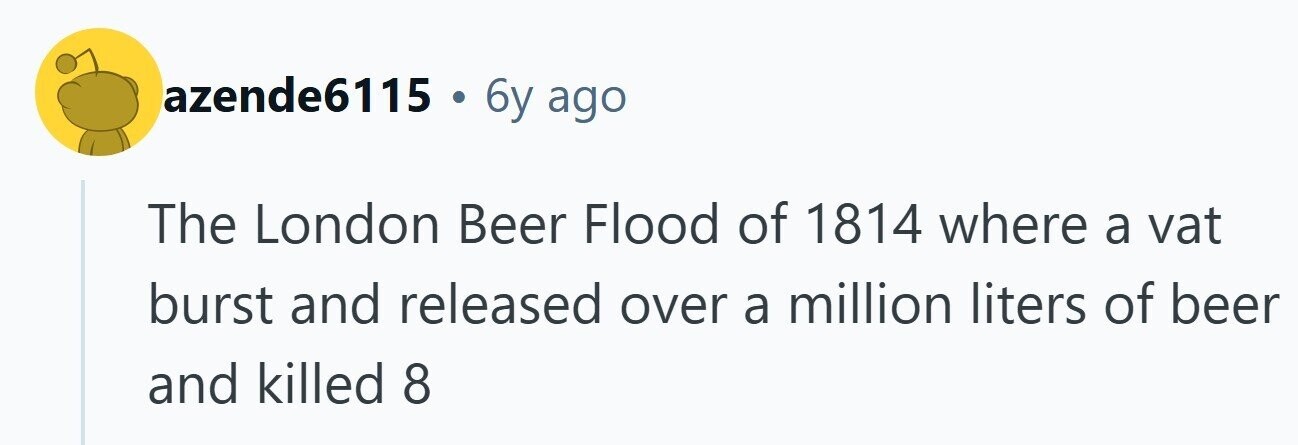 azende6115 . 6y ago The London Beer Flood of 1814 where a vat burst and released over a million liters of beer and killed 8