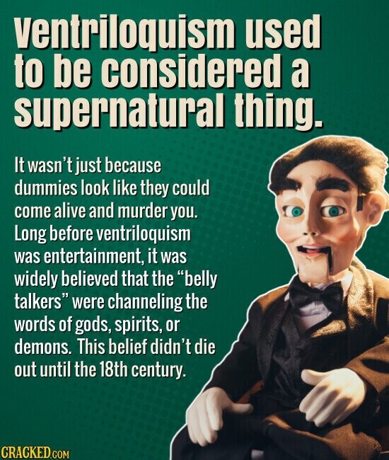ventriloquism used to be considered a supernatural thing. It wasn't just because dummies look like they could come alive and murder you. Long before ventriloquism was entertainment, it was widely believed that the belly talkers were channeling the words of gods, spirits, or demons. This belief didn't die out until the 18th century. CRACKED.COM