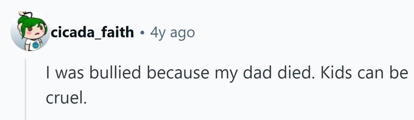cicada_faith . 4y ago I was bullied because my dad died. Kids can be cruel.