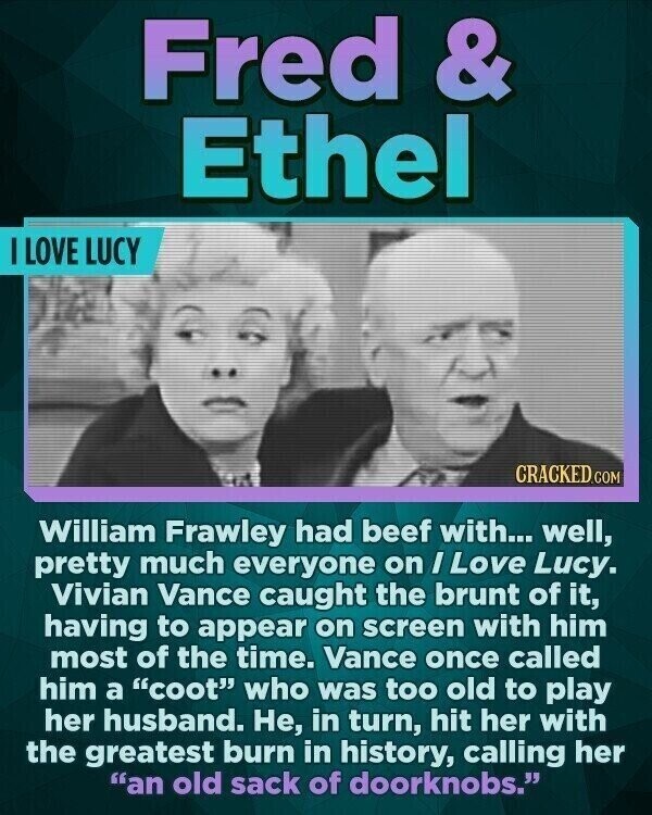 Fred & Ethel I LOVE LUCY CRACKED.COM William Frawley had beef with... well, pretty much everyone on / Love Lucy. Vivian Vance caught the brunt of it, having to appear on screen with him most of the time. Vance once called him a coot who was too old to play her husband. Не, in turn, hit her with the greatest burn in history, calling her an old sack of doorknobs.