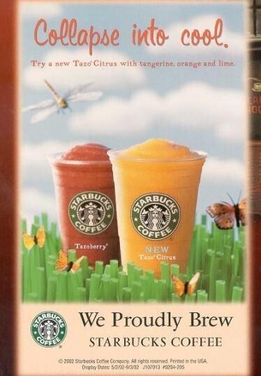 Collapse into cool. Try a new Tazo Citrus with tangerine. orange and lime m 0 STARBUCKS STARBUCKS COFFEE COFFEE Tazoberry NEW Taxo Citrus STARBUCKS We Proudly Brew COFFEE STARBUCKS COFFEE ©2002 Startucis Coffee Company All rights reserved Printed in the USA Display Dates 50/02-90/02 J107013 #0204-205