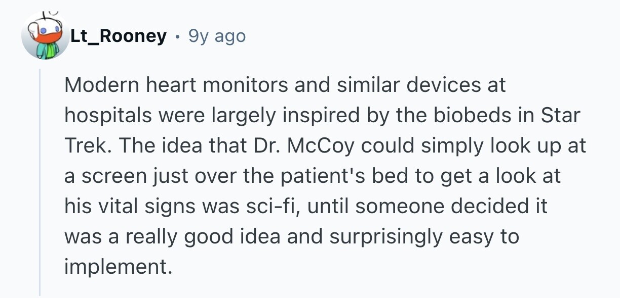 Lt_Rooney 9y ago Modern heart monitors and similar devices at hospitals were largely inspired by the biobeds in Star Trek. The idea that Dr. McCoy could simply look up at a screen just over the patient's bed to get a look at his vital signs was sci-fi, until someone decided it was a really good idea and surprisingly easy to implement.