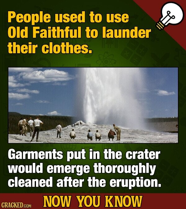 People used to use Old Faithful to launder their clothes. Garments put in the crater would emerge thoroughly cleaned after the eruption. NOW YOU KNOW