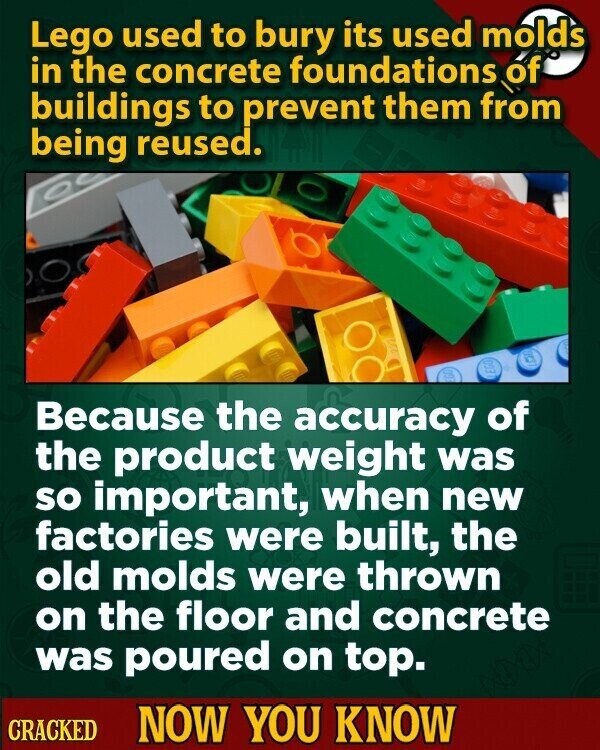 Lego used to bury its used molds in the concrete foundations of buildings to prevent them from being reused. DEL Because the accuracy of the product weight was so important, when new factories were built, the old molds were thrown on the floor and concrete was poured on top. CRACKED NOW YOU KNOW
