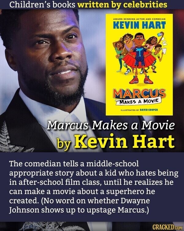 Children's books written by celebrities ACTOR AND COMEDIAN KEVIN HART MARCUS MAKES A MOVIE ILLUSTRATED BY DAVID COOPER Marcus Makes a Movie by Kevin Hart The comedian tells a middle-school appropriate story about a kid who hates being in after-school film class, until he realizes he can make a movie about a superhero he created. (No word on whether Dwayne Johnson shows up to upstage Marcus.) CRACKED.COM