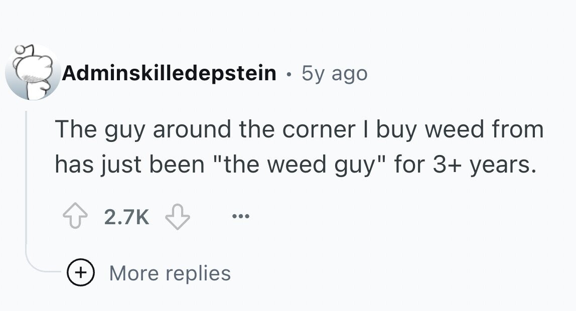 Adminskilledepstein . 5y ago The guy around the corner I buy weed from has just been the weed guy for 3+ years. 2.7K ... + More replies
