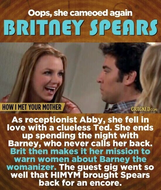 Oops, she cameoed again BRITNEY SPEARS HOW I MET YOUR MOTHER CRACKED.COM As receptionist Abby, she fell in love with a clueless Ted. She ends up spending the night with Barney, who never calls her back. Brit then makes it her mission to warn women about Barney the womanizer. The guest gig went so well that HIMYM brought Spears back for an encore.