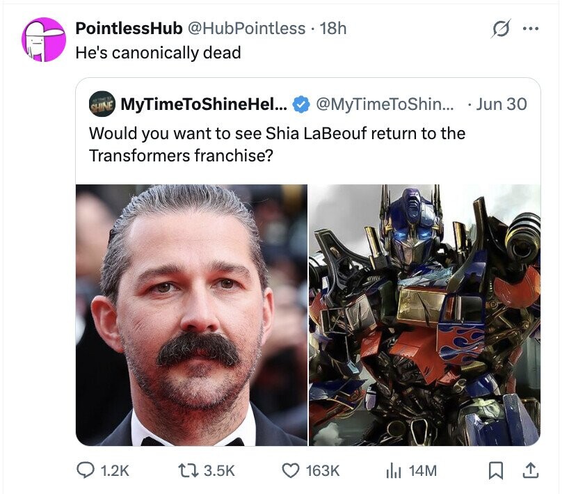 PointlessHub @HubPointless 18h s ... He's canonically dead METRME 90 SHINE MyTimeToShineHel... @MyTimeToShin... Jun 30 Would you want to see Shia LaBeouf return to the Transformers franchise? 1.2K 3.5K 163K del 14M