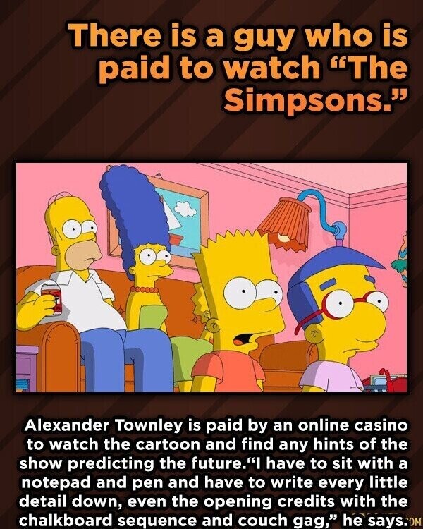 There is a guy who is paid to watch The Simpsons. Alexander Townley is paid by an online casino to watch the cartoon and find any hints of the show predicting the future.I have to sit with a notepad and pen and have to write every little detail down, even the opening credits with the chalkboard sequence and couch gag, he says.com