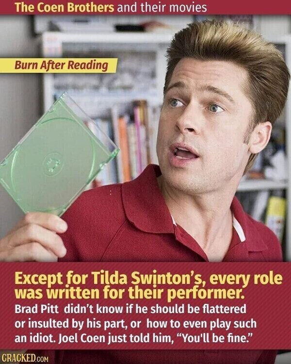 The Coen Brothers and their movies Burn After Reading Except for Tilda Swinton's, every role was written for their performer. Brad Pitt didn't know if he should be flattered or insulted by his part, or how to even play such an idiot. Joel Coen just told him, You'll be fine. CRACKED.COM