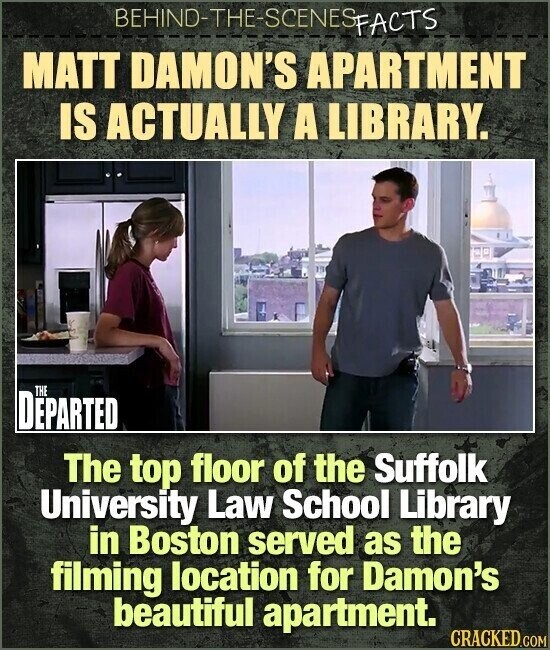 BEHIND-THE-SCENES FACTS MATT DAMON'S APARTMENT IS ACTUALLY A LIBRARY. THE DEPARTED The top floor of the Suffolk University Law School Library in Boston served as the filming location for Damon's beautiful apartment. CRACKED.COM