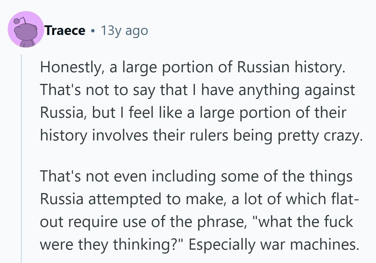 Traece . 13y ago Honestly, a large portion of Russian history. That's not to say that I have anything against Russia, but I feel like a large portion of their history involves their rulers being pretty crazy. That's not even including some of the things Russia attempted to make, a lot of which flat- out require use of the phrase, what the fuck were they thinking? Especially war machines. 