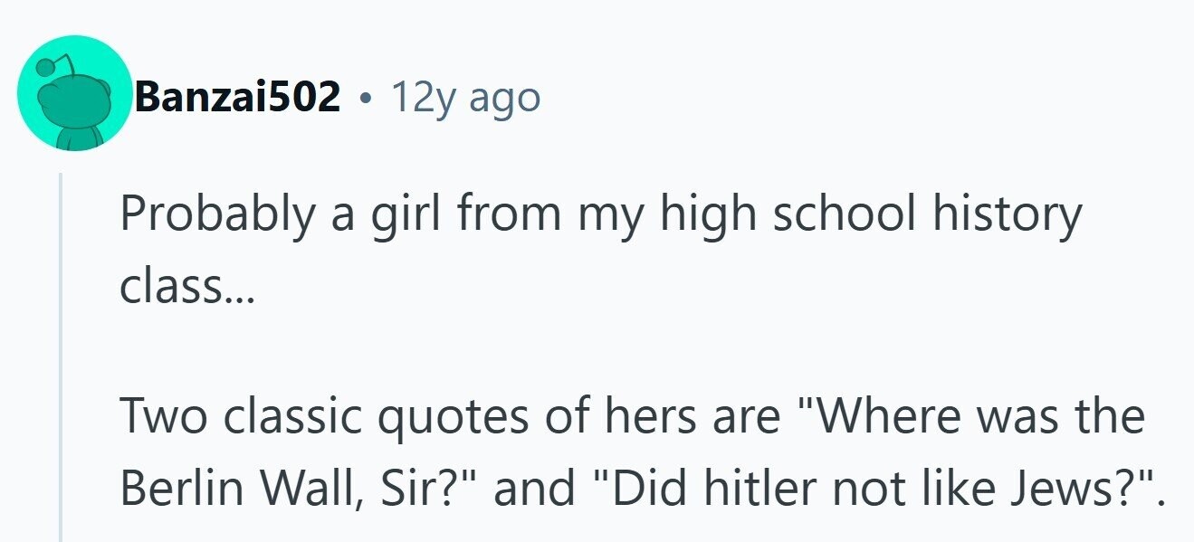 Banzai502 . 12y ago Probably a girl from my high school history class... Two classic quotes of hers are Where was the Berlin Wall, Sir? and Did hitler not like Jews?. 