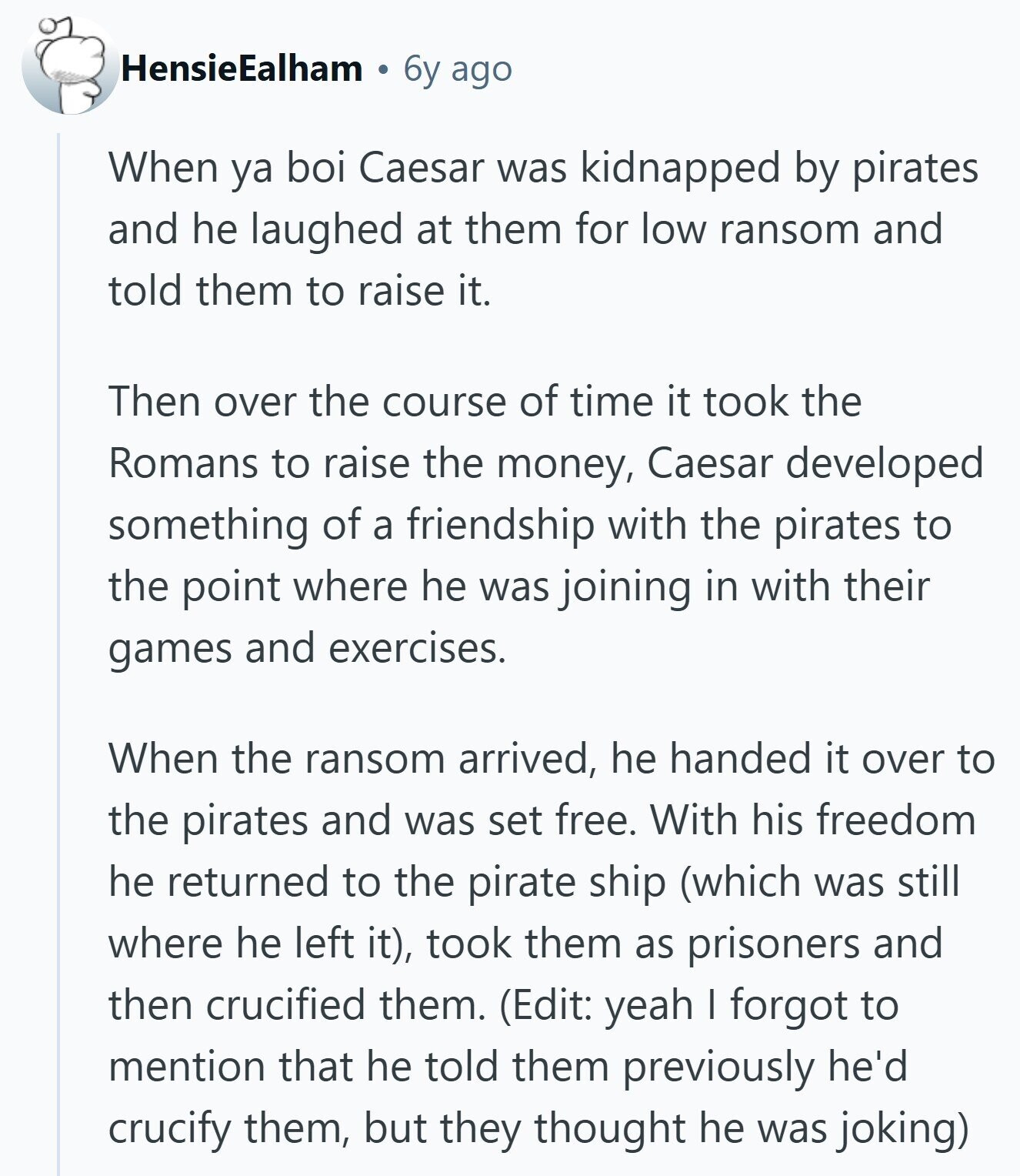 HensieEalham 6y ago When ya boi Caesar was kidnapped by pirates and he laughed at them for low ransom and told them to raise it. Then over the course of time it took the Romans to raise the money, Caesar developed something of a friendship with the pirates to the point where he was joining in with their games and exercises. When the ransom arrived, he handed it over to the pirates and was set free. With his freedom he returned to the pirate ship (which was still where he left it), took them as prisoners and then crucified them.