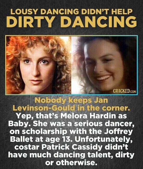 LOUSY DANCING DIDN'T HELP DIRTY DANCING CRACKED.COM Nobody keeps Jan Levinson-Gould in the corner. Yep, that's Melora Hardin as Baby. She was a serious dancer, on scholarship with the Joffrey Ballet at age 13. Unfortunately, costar Patrick Cassidy didn't have much dancing talent, dirty or otherwise.