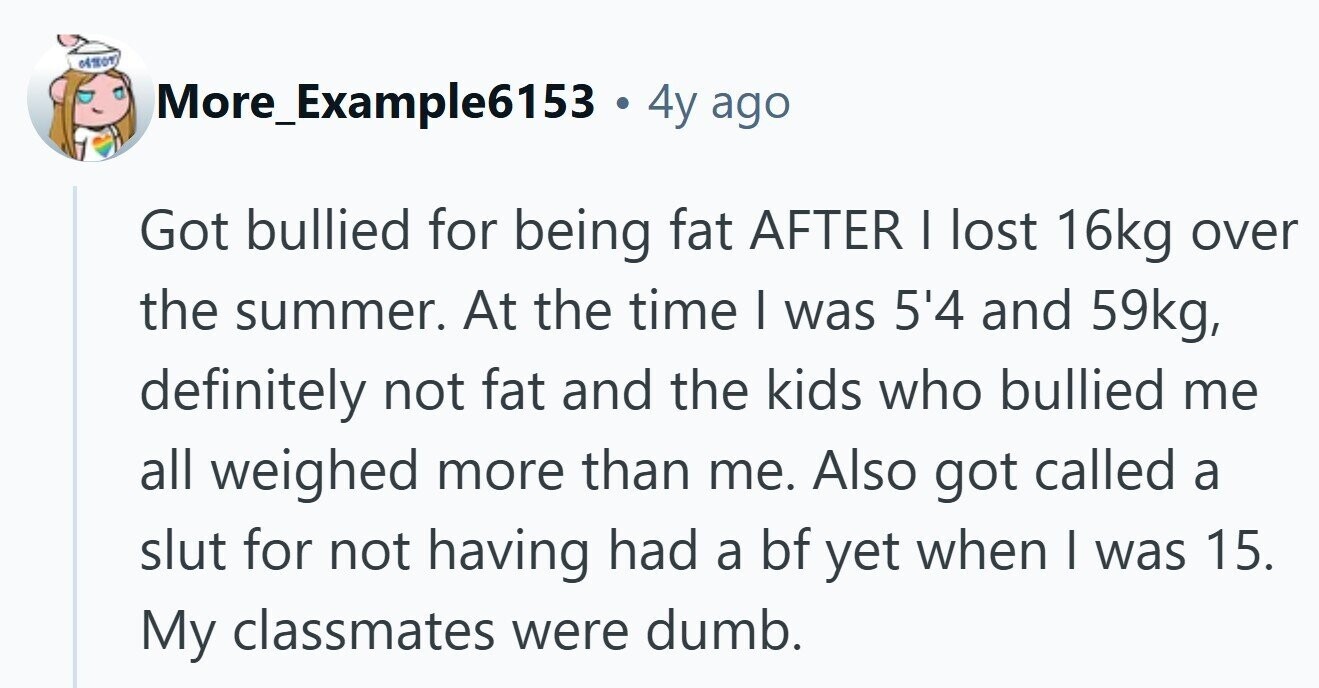 More_Example6153 . . 4y ago Got bullied for being fat AFTER | lost 16kg over the summer. At the time I was 5'4 and 59kg, definitely not fat and the kids who bullied me all weighed more than me. Also got called a slut for not having had a bf yet when I was 15. My classmates were dumb.