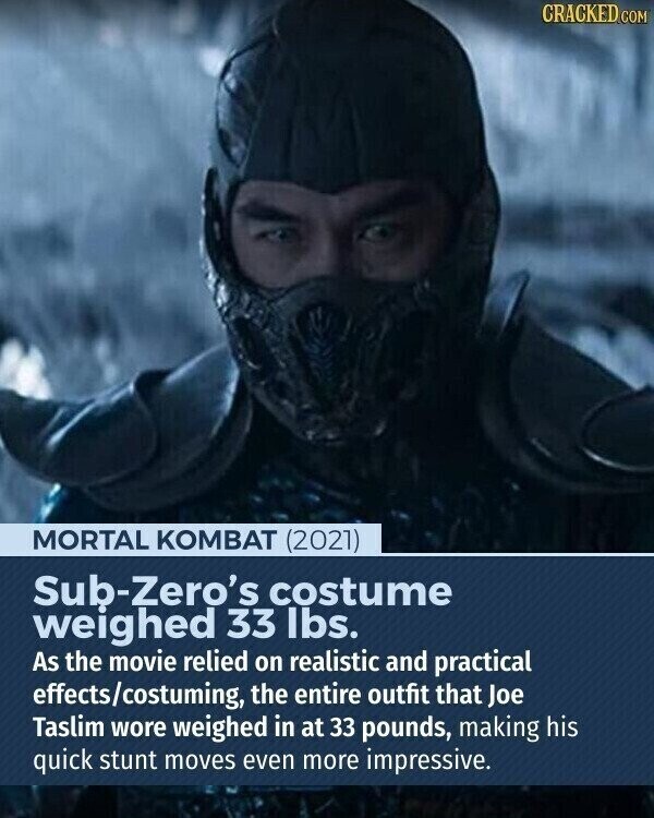 CRACKED.COM MORTAL KOMBAT (2021) Sub-Zero's costume weighed 33 lbs. As the movie relied on realistic and practical effects/costuming, the entire outfit that Joe Taslim wore weighed in at 33 pounds, making his quick stunt moves even more impressive.