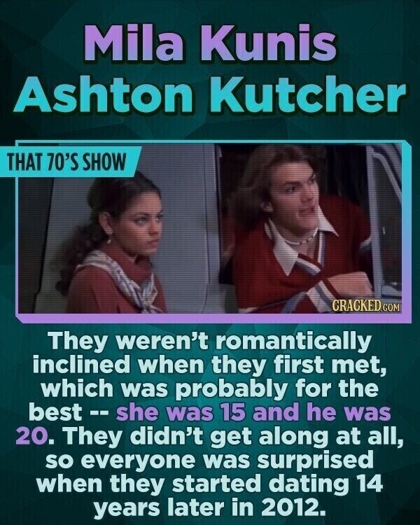 Mila Kunis Ashton Kutcher THAT 70'S SHOW CRACKED.COM They weren't romantically inclined when they first met, which was probably for the best - s s she was 15 and he was 20. They didn't get along at all, so everyone was surprised when they started dating 14 years later in 2012.