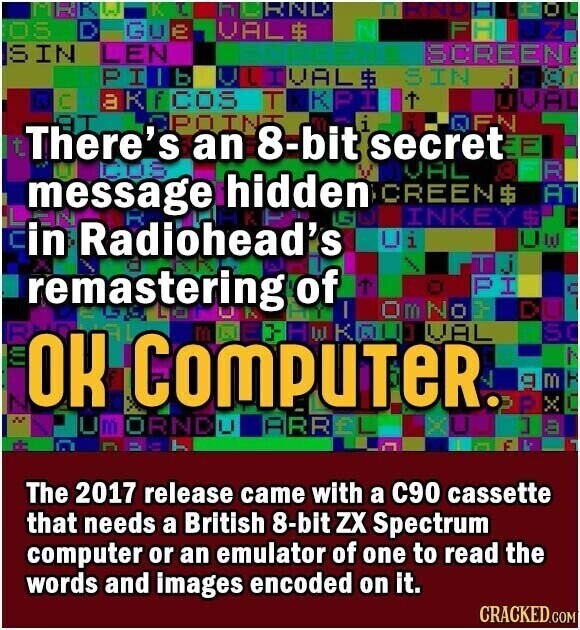 MHR L-J. KI h HND IT 0 OS D Gue VAL $ FANUZI IS IN LEN SCREEN PINB OUT VAL $ SIN japr г akecos T K PI UVAL SPOINT t There's an 8-bit i secret EE IQFN VAL R message hidden G CREEN$ AT INKEY $ in Radiohead's Ui UW remastering of T O PI OmNot OK COMPUTER. 1 VAL SC M ORNDU ARREL ] m m U E The 2017 release came with a C90 cassette that needs a British 8-bit ZX Spectrum computer or an emulator of one to read the words and images encoded on it. CRACKED.COM