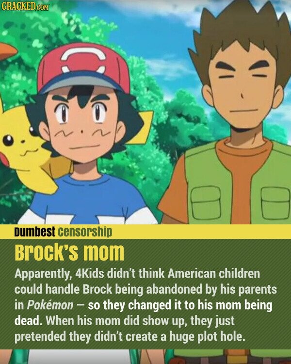 CRACKED.COM Dumbest censorship Brock's mom Apparently, 4Kids didn't think American children could handle Brock being abandoned by his parents in Pokemon - so they changed it to his mom being dead. When his mom did show up, they just pretended they didn't create a huge plot hole.