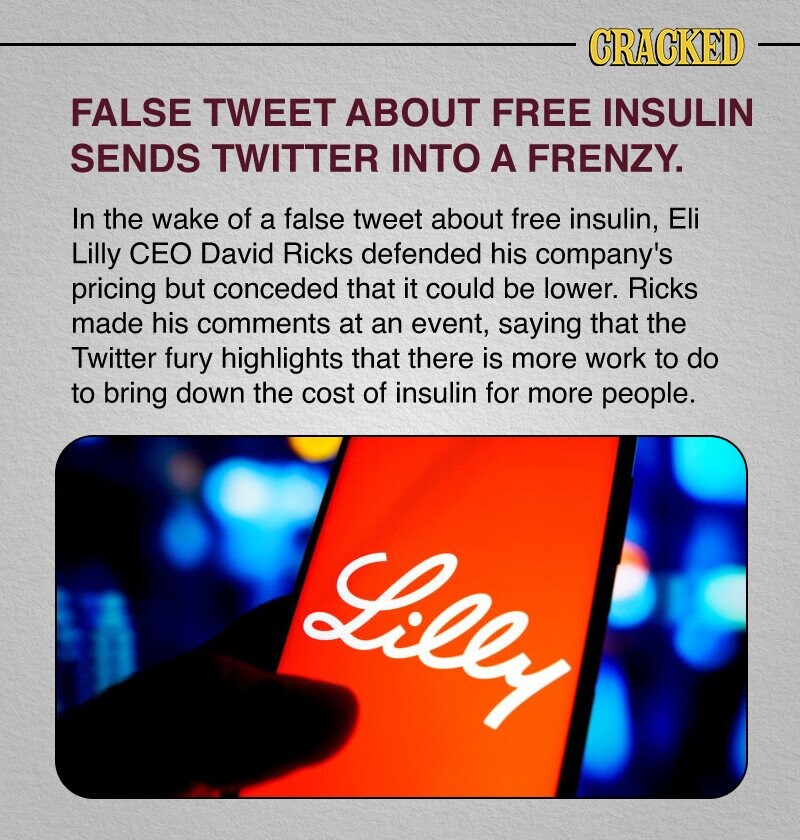 CRACKED FALSE TWEET ABOUT FREE INSULIN SENDS TWITTER INTO A FRENZY. In the wake of a false tweet about free insulin, Eli Lilly CEO David Ricks defended his company's pricing but conceded that it could be lower. Ricks made his comments at an event, saying that the Twitter fury highlights that there is more work to do to bring down the cost of insulin for more people. Lilly