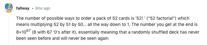 fallway 3mo ago The number of possible ways to order a pack of 52 cards is '52!' (52 factorial) which means multiplying 52 by 51 by 50... all the way down to 1. The number you get at the end is 8x1067 (8 with 67 '0's after it), essentially meaning that a randomly shuffled deck has never been seen before and will never be seen again 