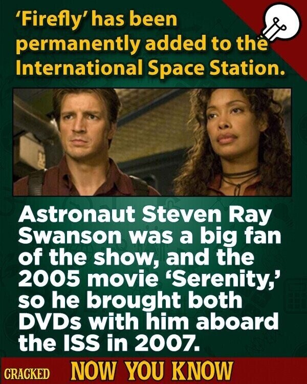 'Firefly' has been permanently added to the International Space Station. Astronaut Steven Ray Swanson was a big fan of the show, and the 2005 movie 'Serenity,' so he brought both DVDs with him aboard the ISS in 2007. CRACKED NOW YOU KNOW