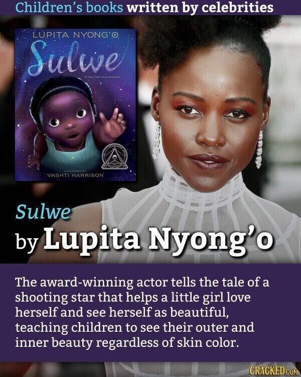 Children's books written by celebrities LUPITA NYONG'O Sulwe AT New North Instruction BY VASHTI HARRISON Sulwe by Lupita Nyong'o The award-winning actor tells the tale of a shooting star that helps a little girl love herself and see herself as beautiful, teaching children to see their outer and inner beauty regardless of skin color. CRACKED.COM