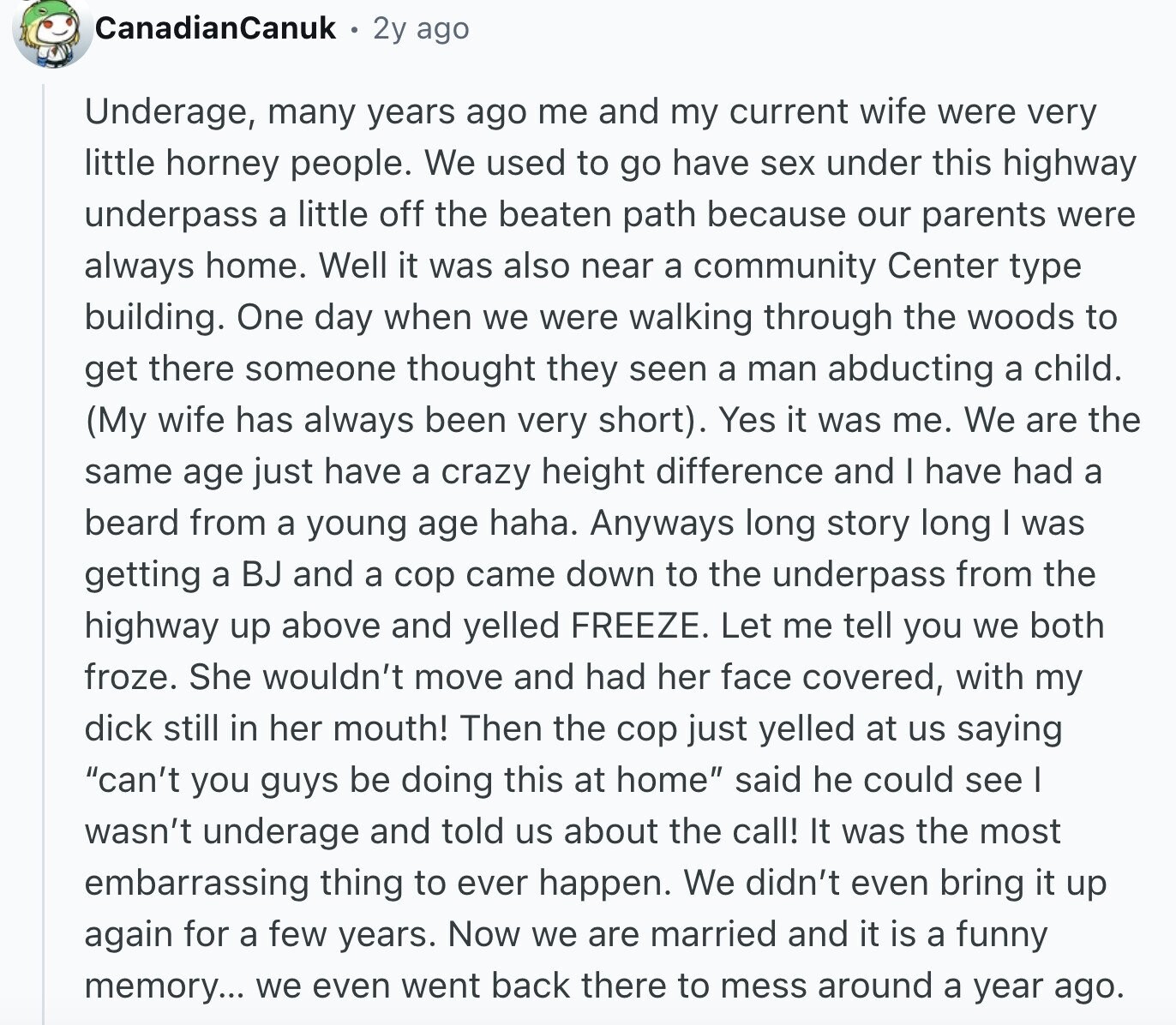CanadianCanuk 2y ago Underage, many years ago me and my current wife were very little horney people. We used to go have sex under this highway underpass a little off the beaten path because our parents were always home. Well it was also near a community Center type building. One day when we were walking through the woods to get there someone thought they seen a man abducting a child. (My wife has always been very short). Yes it was me. We are the same age just have a crazy height difference and I have had a beard from a