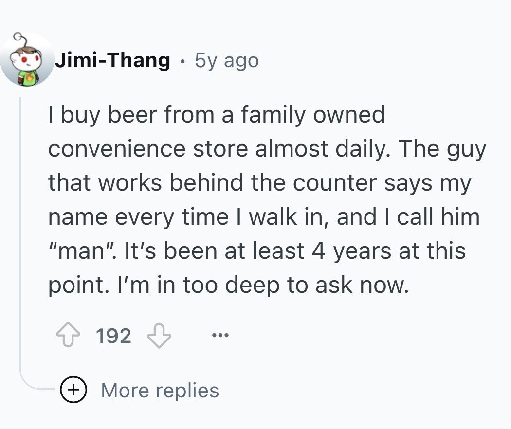 Jimi-Thang 5y ago I buy beer from a family owned convenience store almost daily. The guy that works behind the counter says my name every time I walk in, and I call him man. It's been at least 4 years at this point. I'm in too deep to ask now. 192 ... + More replies