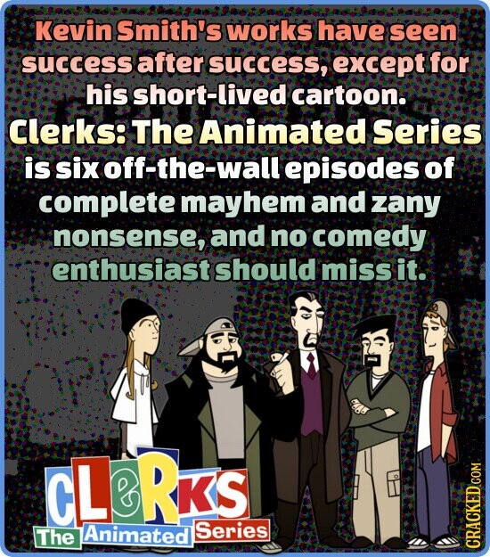 Kevin Smith's works have seen success after success, except for his short-lived cartoon. Clerks: The Animated Series is six off-the-wall episodes of complete mayhem and zany nonsense, and no comedy enthusiast should miss it. CLERKS The Series Animated CRACKED.COM