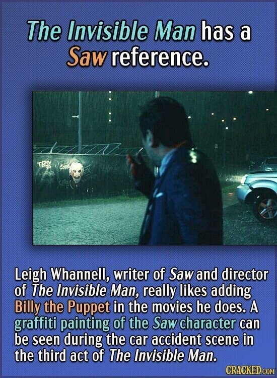 The Invisible Man has a Saw reference. TBS SODA Leigh Whannell, writer of Saw and director of The Invisible Man, really likes adding Billy the Puppet in the movies he does. A graffiti painting of the Saw character can be seen during the car accident scene in the third act of The Invisible Man. CRACKED.COM