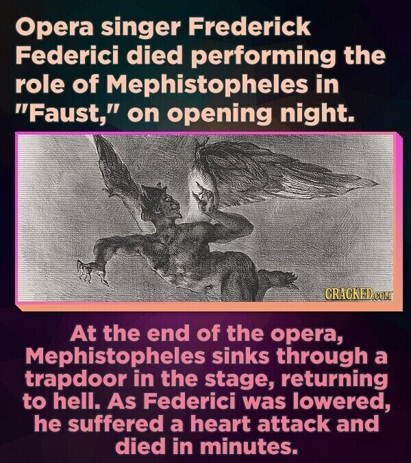Opera singer Frederick Federici died performing the role of Mephistopheles in Faust, on opening night. CRACKED.COM At the end of the opera, Mephistopheles sinks through a trapdoor in the stage, returning to hell. As Federici was lowered, he suffered a heart attack and died in minutes.