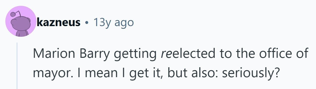 kazneus 13y ago Marion Barry getting reelected to the office of mayor. | mean I get it, but also: seriously? 