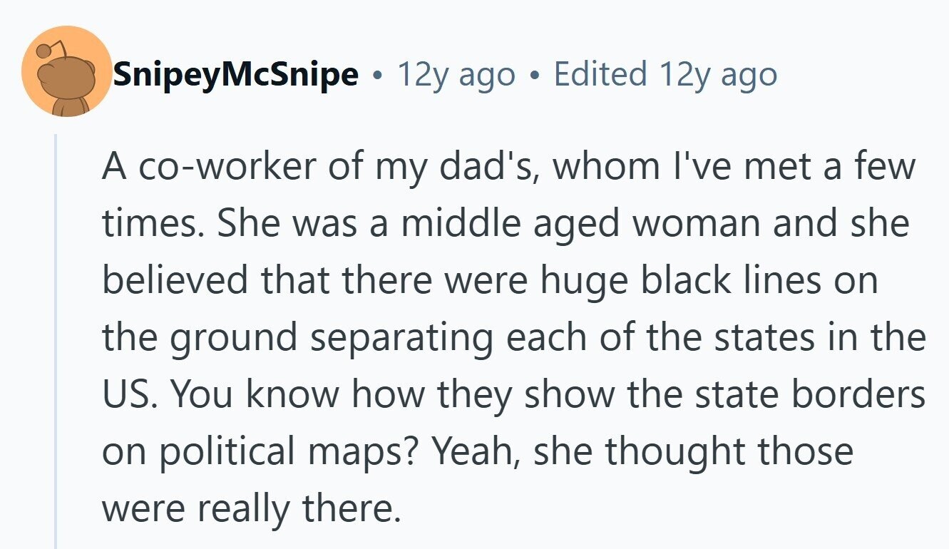 SnipeyMcSnipe . 12y ago Edited 12y ago A co-worker of my dad's, whom I've met a few times. She was a middle aged woman and she believed that there were huge black lines on the ground separating each of the states in the US. You know how they show the state borders on political maps? Yeah, she thought those were really there. 