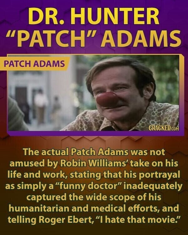 DR. HUNTER PATCH ADAMS PATCH ADAMS CRACKED.COM The actual Patch Adams was not amused by Robin Williams' take on his life and work, stating that his portrayal as simply a funny doctor inadequately captured the wide scope of his humanitarian and medical efforts, and telling Roger Ebert, I hate that movie.