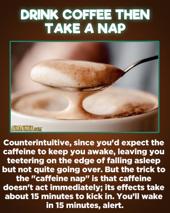 DRINK COFFEE THEN TAKE A NAP Counterintuitive, since you'd expect the caffeine to keep you awake, leaving you teetering on the edge of falling asleep but not quite going over. But the trick to the caffeine nap is that caffeine doesn't act immediately; its effects take about 15 minutes