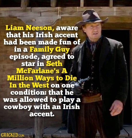 Liam Neeson, aware that his Irish accent had been made fun of in a Family Guy episode, agreed to star in Seth McFarlane's A Million Ways to Die In the West on one condition: that he was allowed to play a cowboy with an Irish accent. CRACKED.COM