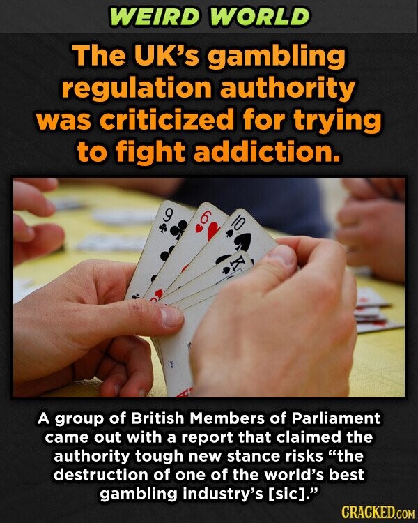 WEIRD WORLD The UK's gambling regulation authority was criticized for trying to fight addiction. 9 6 2997 A group of British Members of Parliament came out with a report that claimed the authority tough new stance risks the destruction of one of the world's best gambling industry's . CRACKED.COM