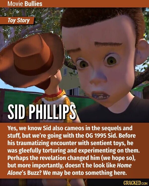 Movie Bullies Toy Story SID PHILLIPS Yes, we know Sid also cameos in the sequels and stuff, but we're going with the OG 1995 Sid. Before his traumatizing encounter with sentient toys, he was gleefully torturing and experimenting on them. Perhaps the revelation changed him (we hope so), but more importantly, doesn't he look like Home Alone's Buzz? We may be onto something here. CRACKED.COM