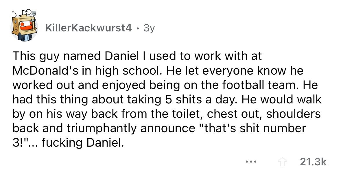 KillerKackwurst4 . . Зу This guy named Daniel I used to work with at McDonald's in high school. Не let everyone know he worked out and enjoyed being on the football team. Не had this thing about taking 5 shits a day. Не would walk by on his way back from the toilet, chest out, shoulders back and triumphantly announce that's shit number 3!... fucking Daniel. ... 21.3k