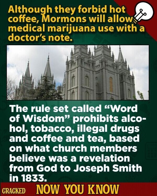 Although they forbid hot coffee, Mormons will allow medical marijuana use with a doctor's note. The rule set called Word of Wisdom prohibits alco- hol, tobacco, illegal drugs and coffee and tea, based on what church members believe was a revelation from God to Joseph Smith in 1833. CRACKED NOW YOU KNOW