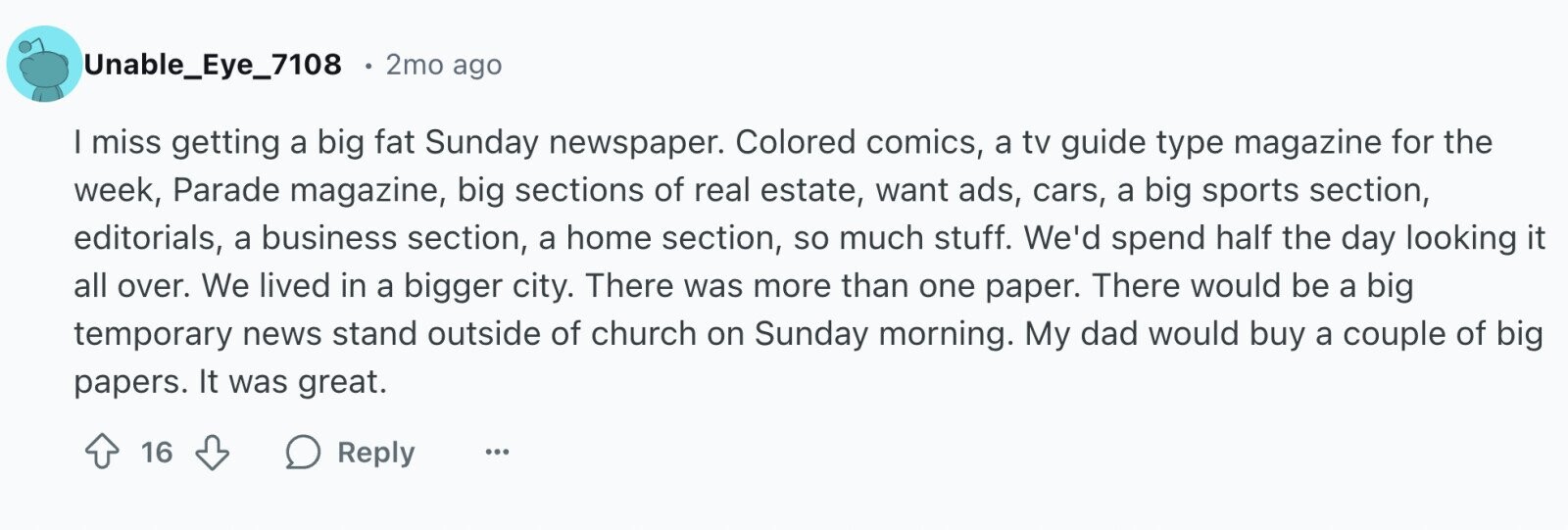 Unable_Eye_7108 2mo ago I miss getting a big fat Sunday newspaper. Colored comics, a tv guide type magazine for the week, Parade magazine, big sections of real estate, want ads, cars, a big sports section, editorials, a business section, a home section, so much stuff. We'd spend half the day looking it all over. We lived in a bigger city. There was more than one paper. There would be a big temporary news stand outside of church on Sunday morning. My dad would buy a couple of big papers. It was great. 16 Reply ...
