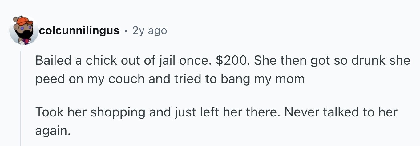 colcunnilingus . 2y ago Bailed a chick out of jail once. $200. She then got so drunk she peed on my couch and tried to bang my mom Took her shopping and just left her there. Never talked to her again.