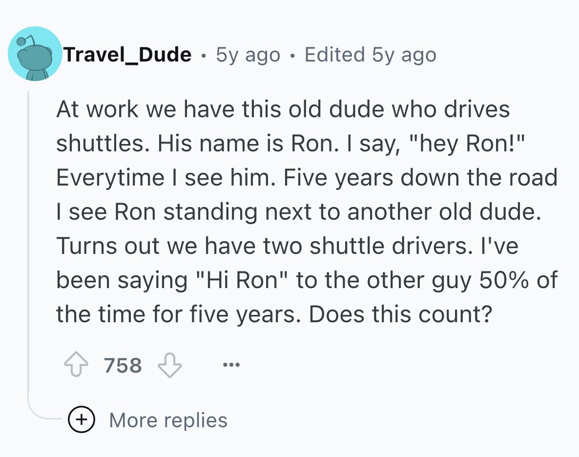 Travel_Dude . 5y ago . Edited 5y ago At work we have this old dude who drives shuttles. His name is Ron. I say, hey Ron! Everytime I see him. Five years down the road I see Ron standing next to another old dude. Turns out we have two shuttle drivers. I've been saying Hi Ron to the other guy 50% of the time for five years. Does this count? 758 ... + More replies