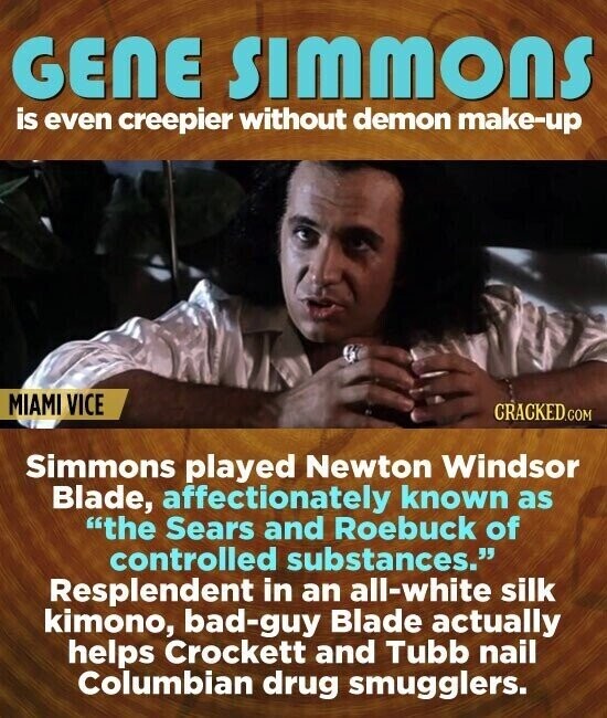 GENE SIMMONS is even creepier without demon make-up MIAMI VICE CRACKED.COM Simmons played Newton Windsor Blade, affectionately known as the Sears and Roebuck of controlled substances. Resplendent in an all-white silk kimono, bad-guy Blade actually helps Crockett and Tubb nail Columbian drug smugglers.