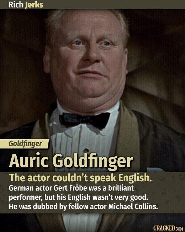 Rich Jerks Goldfinger Auric Goldfinger The actor couldn't speak English. German actor Gert Fröbe was a brilliant performer, but his English wasn't very good. Не was dubbed by fellow actor Michael Collins. CRACKED.COM